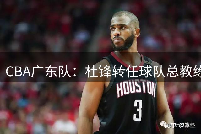 CBA广东队：杜锋转任球队总教练，朱芳雨转任荣誉顾问